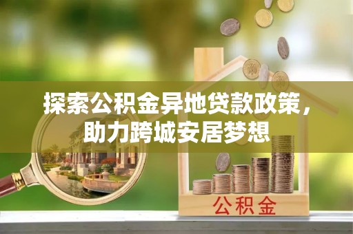 周口探索公积金异地贷款政策，助力跨城安居梦想