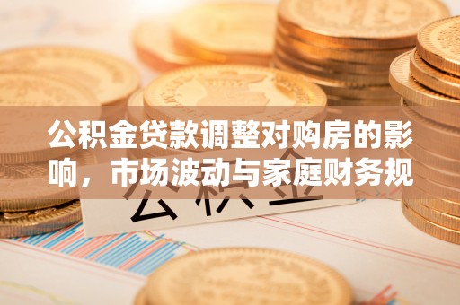 周口公积金贷款调整对购房的影响，市场波动与家庭财务规划