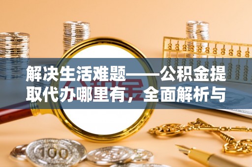 周口解决生活难题——公积金提取代办哪里有，全面解析与服务推荐