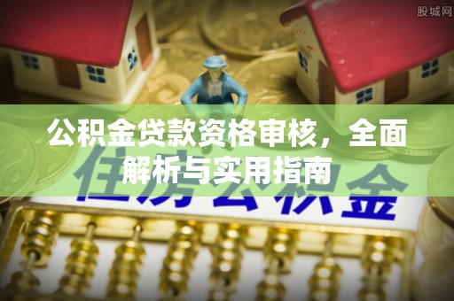 周口公积金贷款资格审核，全面解析与实用指南