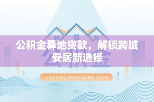 周口公积金异地贷款，解锁跨城安居新选择