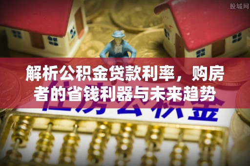 周口解析公积金贷款利率，购房者的省钱利器与未来趋势
