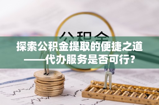 周口探索公积金提取的便捷之道——代办服务是否可行？