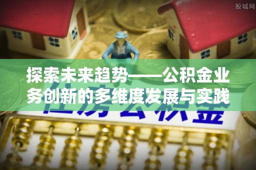 周口探索未来趋势——公积金业务创新的多维度发展与实践