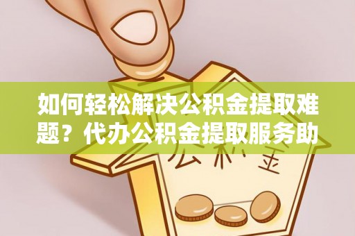周口如何轻松解决公积金提取难题？代办公积金提取服务助您一臂之力