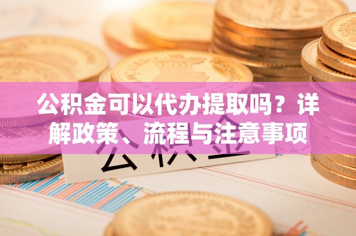周口公积金可以代办提取吗？详解政策、流程与注意事项