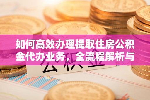 周口如何高效办理提取住房公积金代办业务，全流程解析与实用建议
