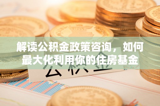 周口解读公积金政策咨询，如何最大化利用你的住房基金