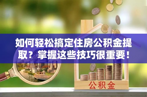 周口如何轻松搞定住房公积金提取？掌握这些技巧很重要！
