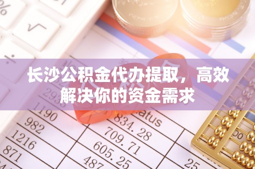 周口长沙公积金代办提取，高效解决你的资金需求