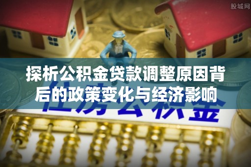 周口探析公积金贷款调整原因背后的政策变化与经济影响