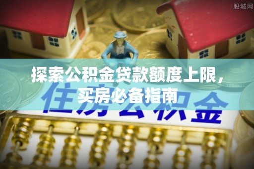 周口探索公积金贷款额度上限，买房必备指南