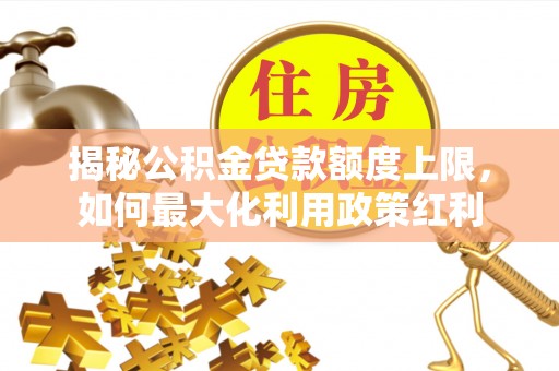 周口揭秘公积金贷款额度上限，如何最大化利用政策红利