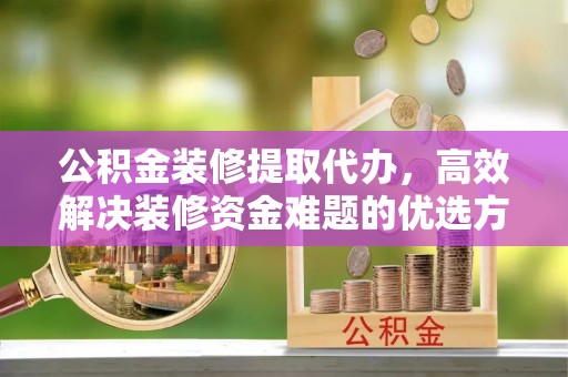 周口公积金装修提取代办，高效解决装修资金难题的优选方案