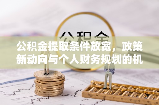 周口公积金提取条件放宽，政策新动向与个人财务规划的机遇