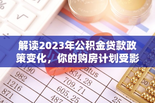 周口解读2023年公积金贷款政策变化，你的购房计划受影响了吗？