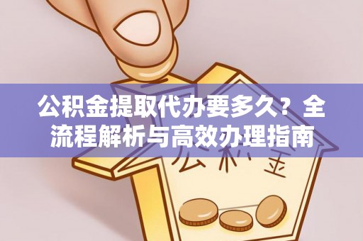 周口公积金提取代办要多久？全流程解析与高效办理指南