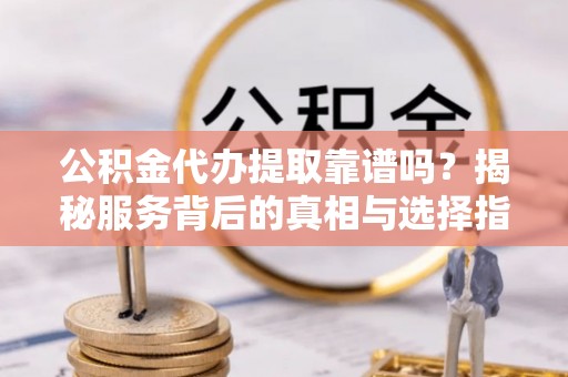 周口公积金代办提取靠谱吗？揭秘服务背后的真相与选择指南