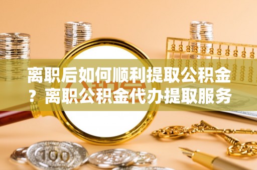 周口离职后如何顺利提取公积金？离职公积金代办提取服务助力无忧办理