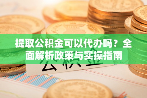 周口提取公积金可以代办吗？全面解析政策与实操指南