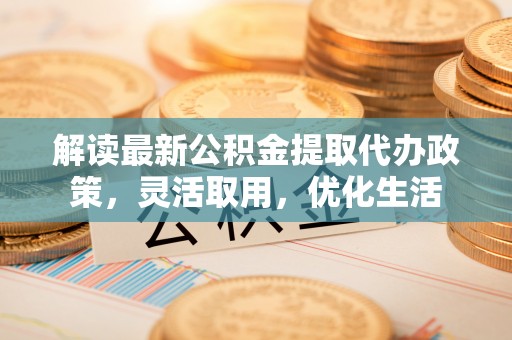 周口解读最新公积金提取代办政策，灵活取用，优化生活