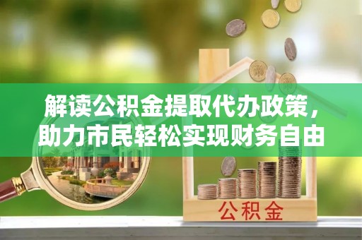 周口解读公积金提取代办政策，助力市民轻松实现财务自由