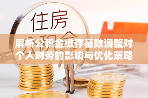 周口解析公积金缴存基数调整对个人财务的影响与优化策略