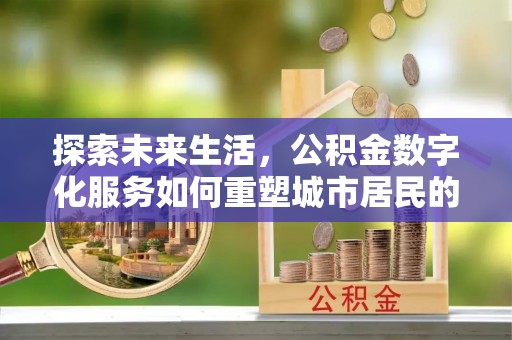 周口探索未来生活，公积金数字化服务如何重塑城市居民的便利体验