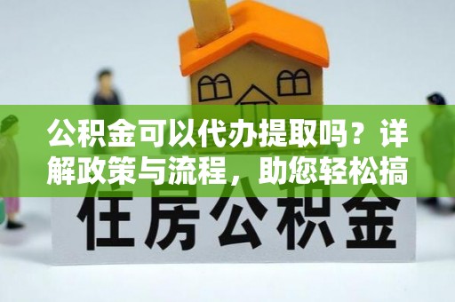 周口公积金可以代办提取吗？详解政策与流程，助您轻松搞定！