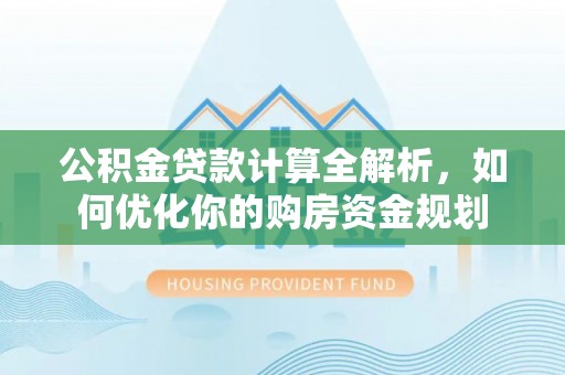 周口公积金贷款计算全解析，如何优化你的购房资金规划