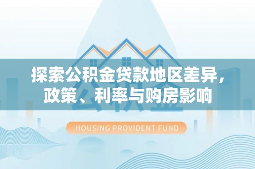 周口探索公积金贷款地区差异，政策、利率与购房影响