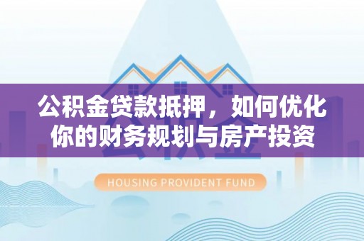周口公积金贷款抵押，如何优化你的财务规划与房产投资