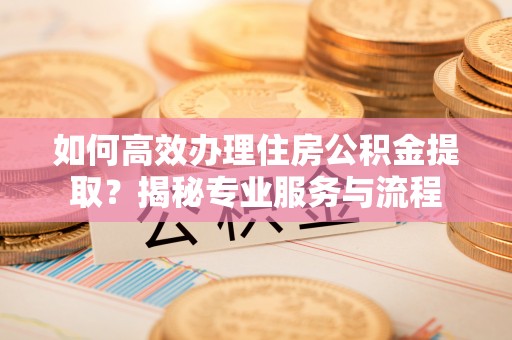 周口如何高效办理住房公积金提取？揭秘专业服务与流程