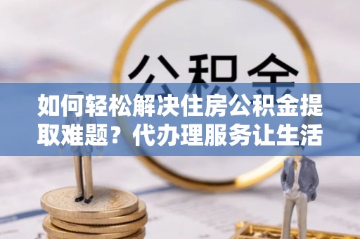 周口如何轻松解决住房公积金提取难题？代办理服务让生活更简单