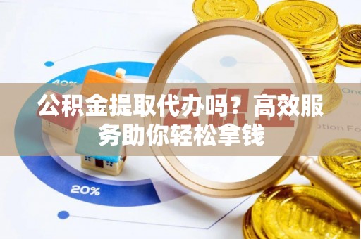周口公积金提取代办吗？高效服务助你轻松拿钱