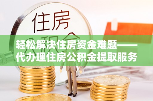 周口轻松解决住房资金难题——代办理住房公积金提取服务详解
