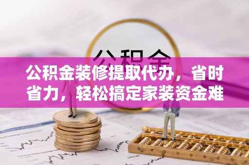 周口公积金装修提取代办，省时省力，轻松搞定家装资金难题