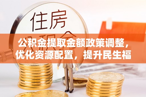 周口公积金提取金额政策调整，优化资源配置，提升民生福祉