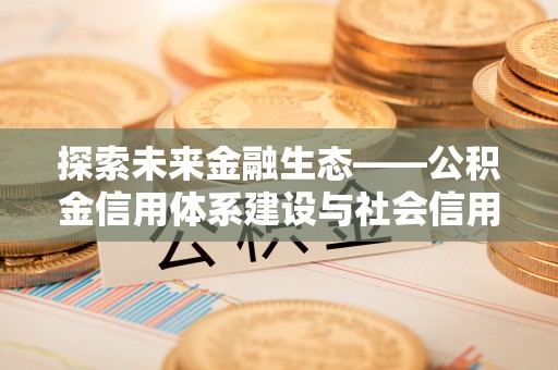 周口探索未来金融生态——公积金信用体系建设与社会信用体系的深度融合