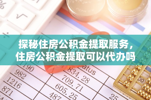 周口探秘住房公积金提取服务，住房公积金提取可以代办吗的全方位解析