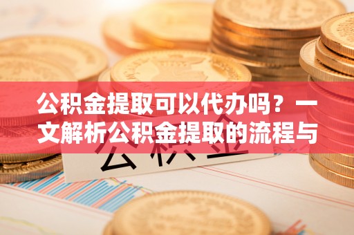 周口公积金提取可以代办吗？一文解析公积金提取的流程与注意事项