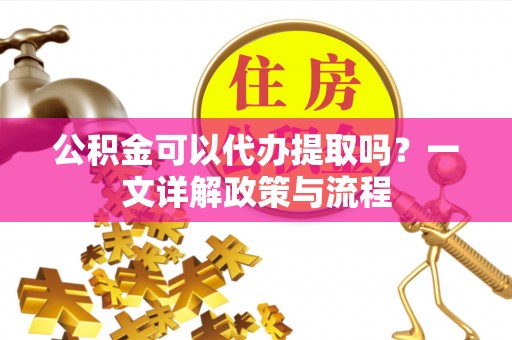 周口公积金可以代办提取吗？一文详解政策与流程