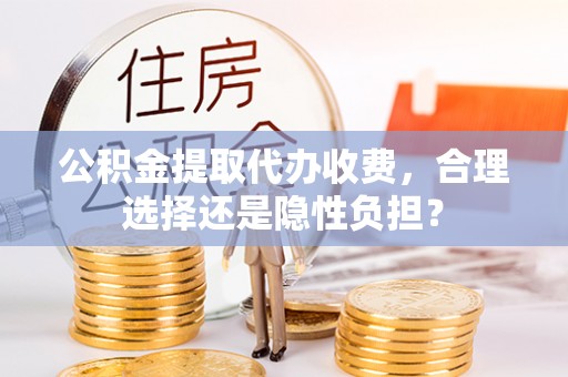 周口公积金提取代办收费，合理选择还是隐性负担？