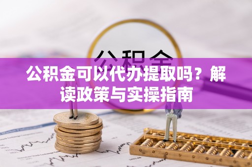 周口公积金可以代办提取吗？解读政策与实操指南