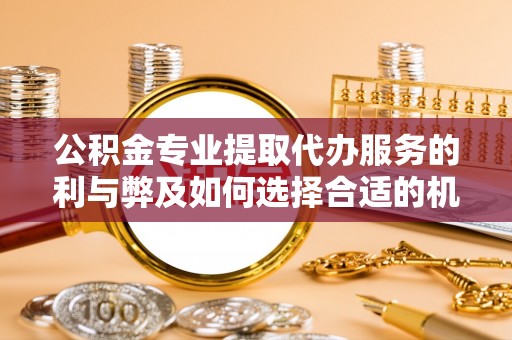 周口公积金专业提取代办服务的利与弊及如何选择合适的机构