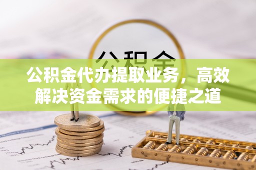 周口公积金代办提取业务，高效解决资金需求的便捷之道