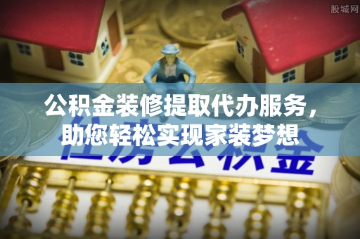 周口公积金装修提取代办服务，助您轻松实现家装梦想