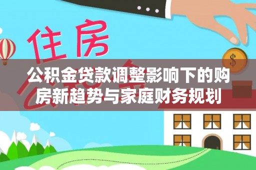 周口公积金贷款调整影响下的购房新趋势与家庭财务规划