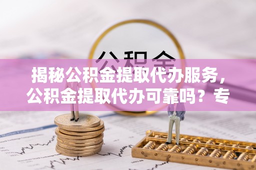 周口揭秘公积金提取代办服务，公积金提取代办可靠吗？专业解析与实用指南