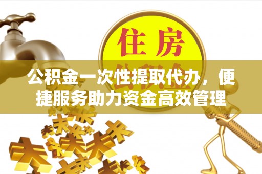 周口公积金一次性提取代办，便捷服务助力资金高效管理